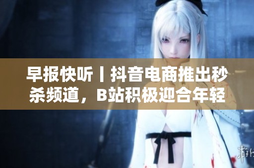早报快听丨抖音电商推出秒杀频道，B站积极迎合年轻用户需求