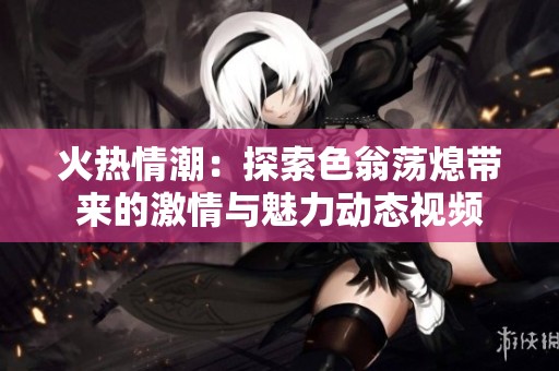 火热情潮：探索色翁荡熄带来的激情与魅力动态视频