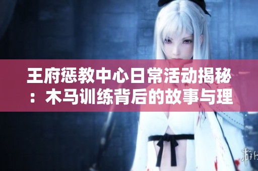 王府惩教中心日常活动揭秘：木马训练背后的故事与理念