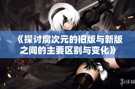 《探讨腐次元的旧版与新版之间的主要区别与变化》