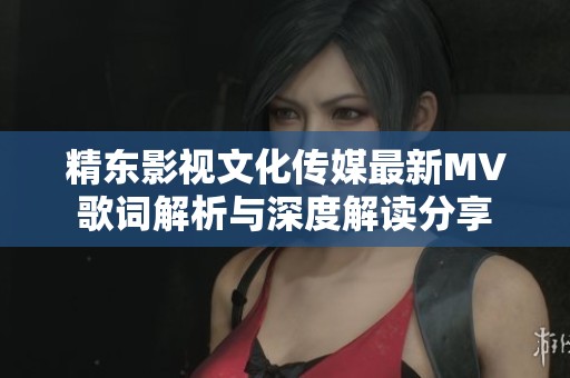 精东影视文化传媒最新MV歌词解析与深度解读分享