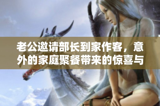 老公邀请部长到家作客，意外的家庭聚餐带来的惊喜与挑战