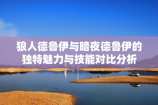 狼人德鲁伊与暗夜德鲁伊的独特魅力与技能对比分析