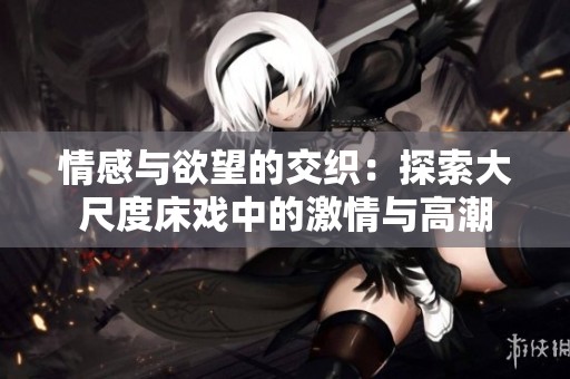 情感与欲望的交织：探索大尺度床戏中的激情与高潮