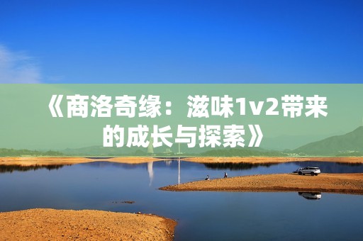 《商洛奇缘：滋味1v2带来的成长与探索》