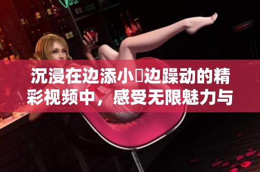 沉浸在边添小泬边躁动的精彩视频中，感受无限魅力与激情