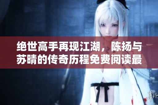 绝世高手再现江湖，陈扬与苏晴的传奇历程免费阅读最新更新章节分享