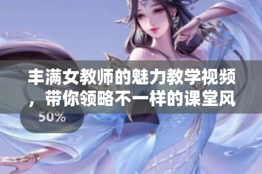 丰满女教师的魅力教学视频，带你领略不一样的课堂风采