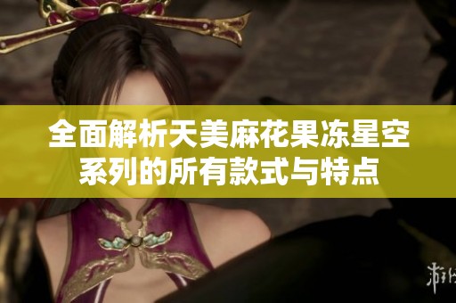 全面解析天美麻花果冻星空系列的所有款式与特点