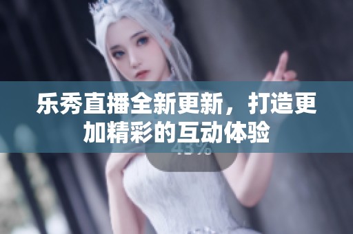 乐秀直播全新更新，打造更加精彩的互动体验