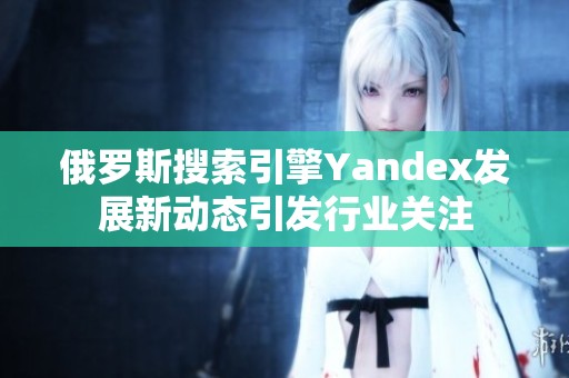 俄罗斯搜索引擎Yandex发展新动态引发行业关注