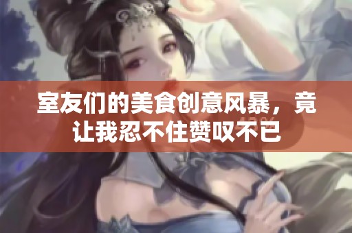 室友们的美食创意风暴，竟让我忍不住赞叹不已