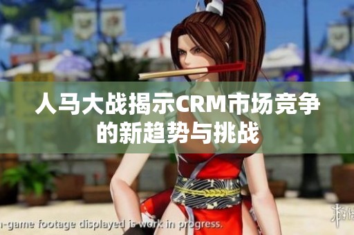 人马大战揭示CRM市场竞争的新趋势与挑战