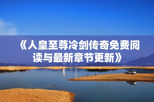 《人皇至尊冷剑传奇免费阅读与最新章节更新》