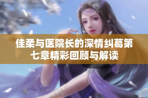 佳柔与医院长的深情纠葛第七章精彩回顾与解读