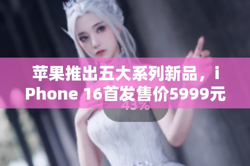 苹果推出五大系列新品，iPhone 16首发售价5999元起