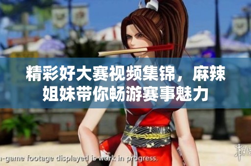精彩好大赛视频集锦，麻辣姐妹带你畅游赛事魅力