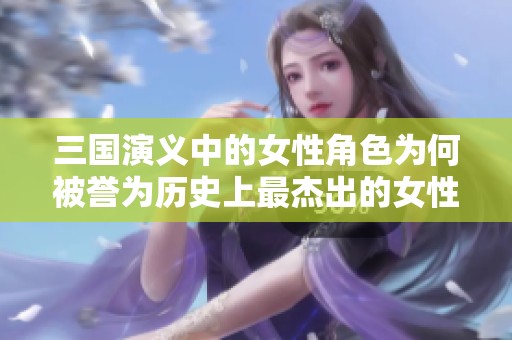 三国演义中的女性角色为何被誉为历史上最杰出的女性