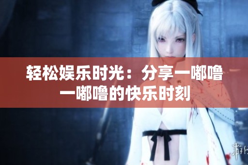 轻松娱乐时光：分享一嘟噜一嘟噜的快乐时刻