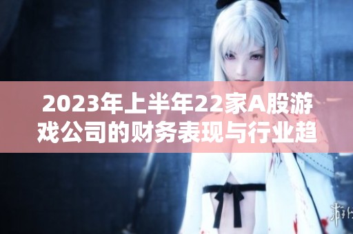 2023年上半年22家A股游戏公司的财务表现与行业趋势解析