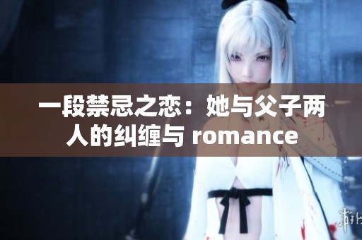 一段禁忌之恋：她与父子两人的纠缠与 romance