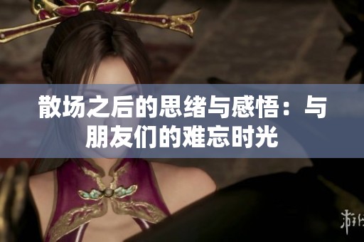 散场之后的思绪与感悟：与朋友们的难忘时光