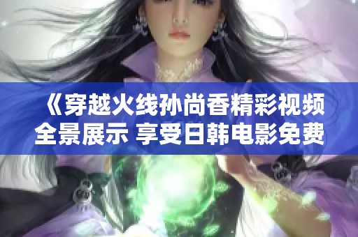 《穿越火线孙尚香精彩视频全景展示 享受日韩电影免费观看》