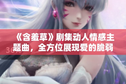 《含羞草》剧集动人情感主题曲，全方位展现爱的脆弱与坚韧