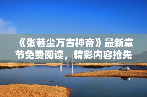 《张若尘万古神帝》最新章节免费阅读，精彩内容抢先看！