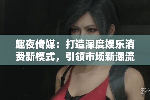 趣夜传媒：打造深度娱乐消费新模式，引领市场新潮流