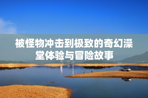 被怪物冲击到极致的奇幻澡堂体验与冒险故事