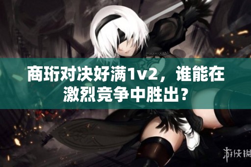商珩对决好满1v2，谁能在激烈竞争中胜出？