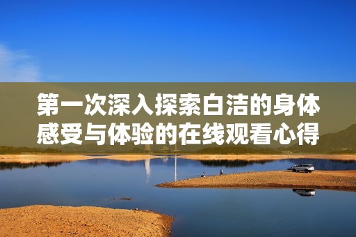 第一次深入探索白洁的身体感受与体验的在线观看心得