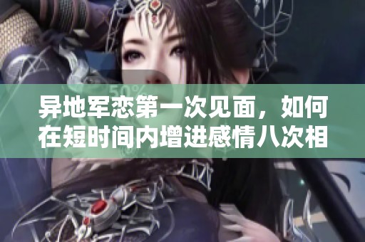 异地军恋第一次见面，如何在短时间内增进感情八次相拥