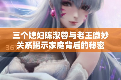三个媳妇陈淑蓉与老王微妙关系揭示家庭背后的秘密