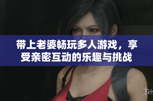 带上老婆畅玩多人游戏，享受亲密互动的乐趣与挑战