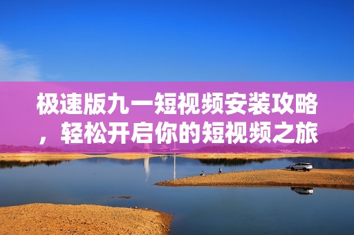 极速版九一短视频安装攻略，轻松开启你的短视频之旅