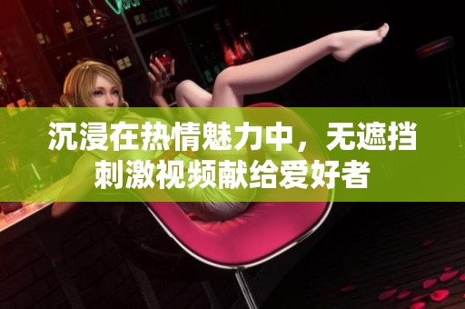 沉浸在热情魅力中，无遮挡刺激视频献给爱好者