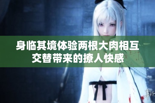 身临其境体验两根大肉相互交替带来的撩人快感