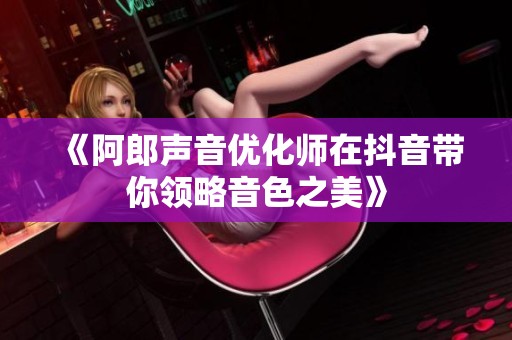 《阿郎声音优化师在抖音带你领略音色之美》
