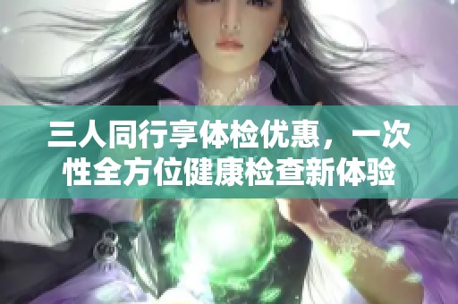三人同行享体检优惠，一次性全方位健康检查新体验
