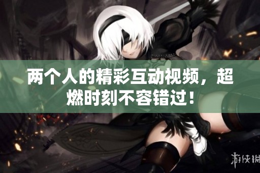 两个人的精彩互动视频，超燃时刻不容错过！