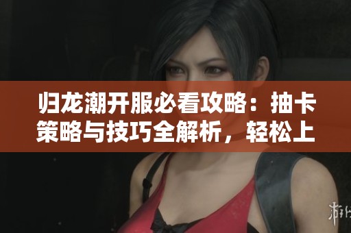 归龙潮开服必看攻略：抽卡策略与技巧全解析，轻松上手体验游戏乐趣