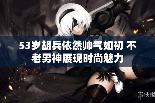 53岁胡兵依然帅气如初 不老男神展现时尚魅力