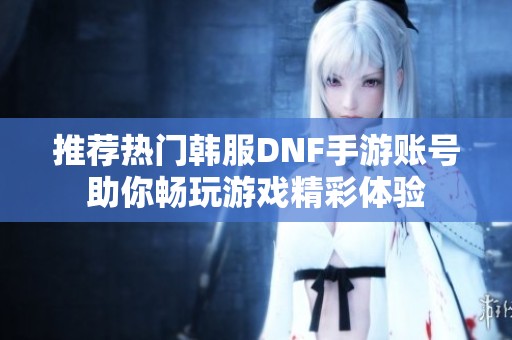 推荐热门韩服DNF手游账号助你畅玩游戏精彩体验