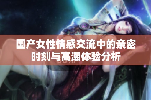 国产女性情感交流中的亲密时刻与高潮体验分析