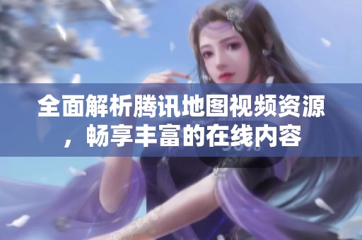 全面解析腾讯地图视频资源，畅享丰富的在线内容