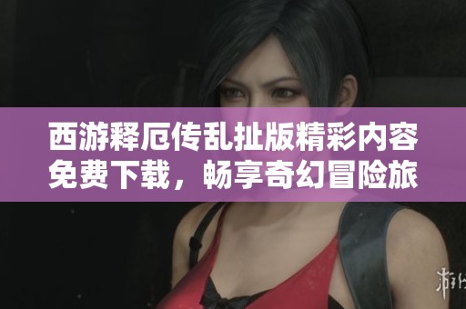西游释厄传乱扯版精彩内容免费下载，畅享奇幻冒险旅程