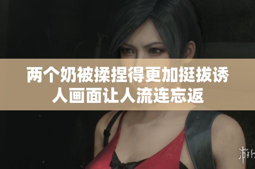 两个奶被揉捏得更加挺拔诱人画面让人流连忘返