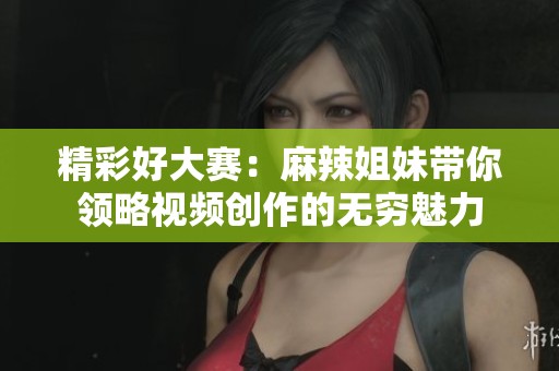 精彩好大赛：麻辣姐妹带你领略视频创作的无穷魅力